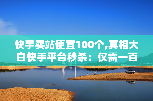 快手买站便宜100个,真相大白快手平台秒杀：仅需一百元买站秘籍大揭秘！-第1张图片-孟州市鸿昌木材加工厂